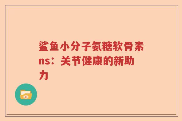 鲨鱼小分子氨糖软骨素ns:关节健康的新助力 鲨鱼小分子氨糖软骨素ns:关节健康的新助力
