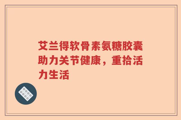 艾兰得软骨素氨糖胶囊助力关节健康,重拾活力生活 艾兰得软骨素氨糖胶囊助力关节健康,重拾活力生活