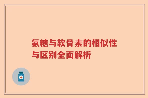 氨糖与软骨素的相似性与区别全面解析