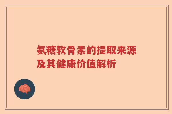 氨糖软骨素的提取来源及其健康价值解析