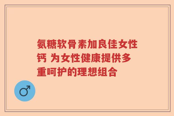 氨糖软骨素加良佳女性钙 为女性健康提供多重呵护的理想组合 氨糖软骨素加良佳女性钙 为女性健康提供多重呵护的理想组合