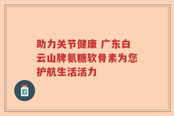 助力关节健康 广东白云山牌氨糖软骨素为您护航生活活力 助力关节健康 广东白云山牌氨糖软骨素为您护航生活活力