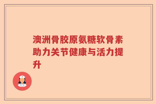 澳洲骨胶原氨糖软骨素助力关节健康与活力提升 澳洲骨胶原氨糖软骨素助力关节健康与活力提升