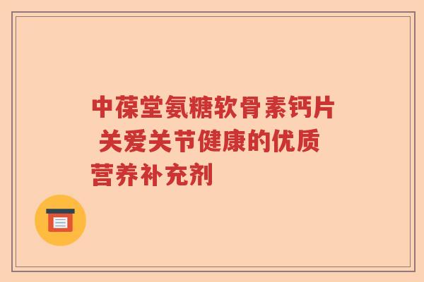 中葆堂氨糖软骨素钙片 关爱关节健康的优质营养补充剂