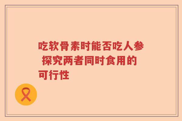 吃软骨素时能否吃人参 探究两者同时食用的可行性 吃软骨素时能否吃人参 探究两者同时食用的可行性