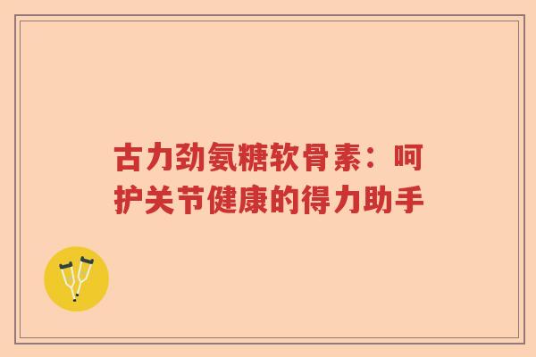 古力劲氨糖软骨素:呵护关节健康的得力助手 古力劲氨糖软骨素:呵护关节健康的得力助手