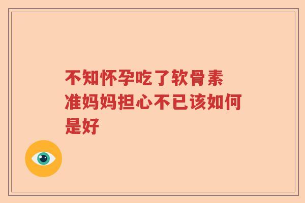 不知怀孕吃了软骨素 准妈妈担心不已该如何是好 不知怀孕吃了软骨素 准妈妈担心不已该如何是好