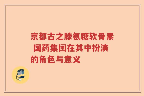 京都古之滕氨糖软骨素 国药集团在其中扮演的角色与意义 京都古之滕氨糖软骨素 国药集团在其中扮演的角色与意义
