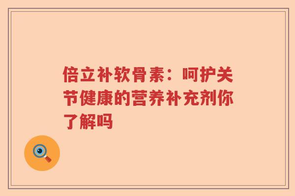 倍立补软骨素:呵护关节健康的营养补充剂你了解吗 倍立补软骨素:呵护关节健康的营养补充剂你了解吗