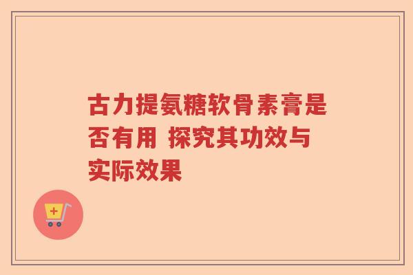 古力提氨糖软骨素膏是否有用 探究其功效与实际效果