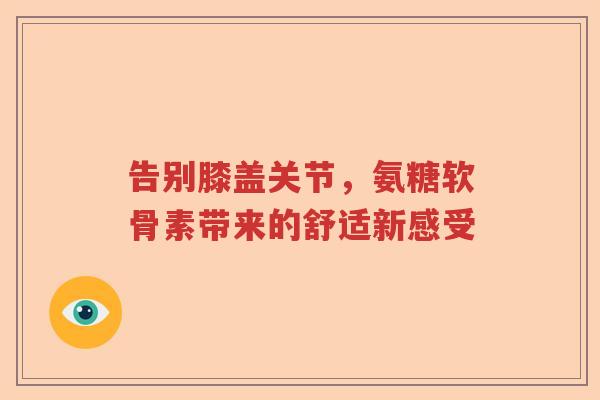 告别膝盖关节,氨糖软骨素带来的舒适新感受 告别膝盖关节,氨糖软骨素带来的舒适新感受