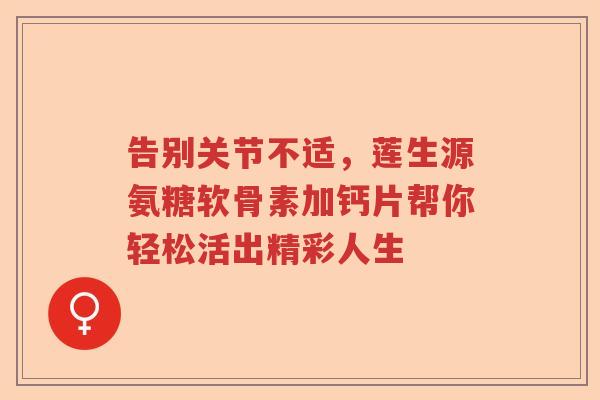 告别关节不适，莲生源氨糖软骨素加钙片帮你轻松活出精彩人生
