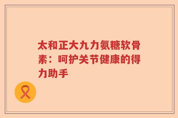 太和正大九力氨糖软骨素:呵护关节健康的得力助手 太和正大九力氨糖软骨素:呵护关节健康的得力助手