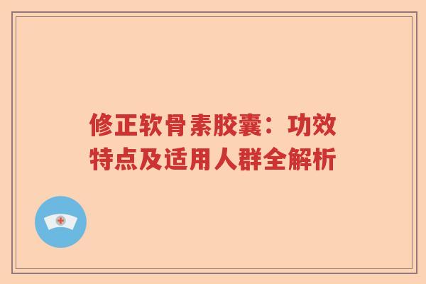 修正软骨素胶囊：功效特点及适用人群全解析