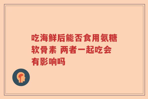 吃海鲜后能否食用氨糖软骨素 两者一起吃会有影响吗 吃海鲜后能否食用氨糖软骨素 两者一起吃会有影响吗