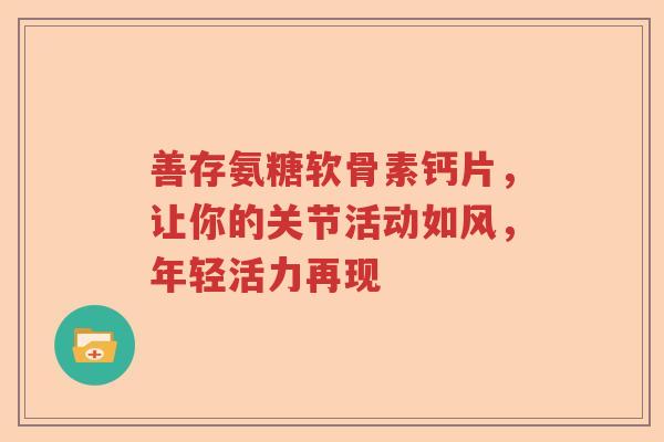 善存氨糖软骨素钙片,让你的关节活动如风,年轻活力再现 善存氨糖软骨素钙片,让你的关节活动如风,年轻活力再现