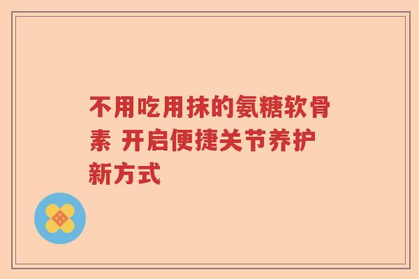 不用吃用抹的氨糖软骨素 开启便捷关节养护新方式 不用吃用抹的氨糖软骨素 开启便捷关节养护新方式