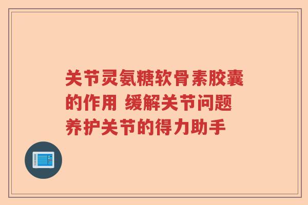 关节灵氨糖软骨素胶囊的作用 缓解关节问题养护关节的得力助手 关节灵氨糖软骨素胶囊的作用 缓解关节问题养护关节的得力助手