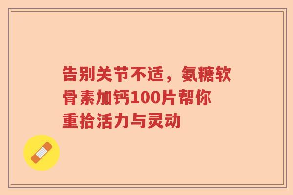 告别关节不适,氨糖软骨素加钙100片帮你重拾活力与灵动 告别关节不适,氨糖软骨素加钙100片帮你重拾活力与灵动
