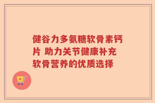 健谷力多氨糖软骨素钙片 助力关节健康补充软骨营养的优质选择 健谷力多氨糖软骨素钙片 助力关节健康补充软骨营养的优质选择