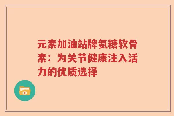 元素加油站牌氨糖软骨素:为关节健康注入活力的优质选择 元素加油站牌氨糖软骨素:为关节健康注入活力的优质选择