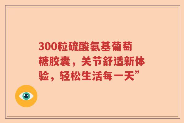 300粒硫酸氨基葡萄糖胶囊,关节舒适新体验,轻松生活每一天” 300粒硫酸氨基葡萄糖胶囊,关节舒适新体验,轻松生活每一天”