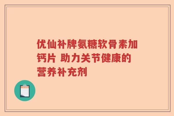 优仙补牌氨糖软骨素加钙片 助力关节健康的营养补充剂 优仙补牌氨糖软骨素加钙片 助力关节健康的营养补充剂
