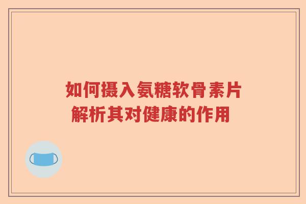如何摄入氨糖软骨素片 解析其对健康的作用