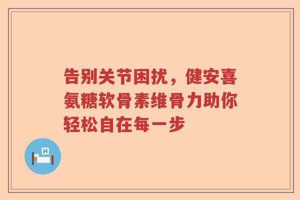告别关节困扰,健安喜氨糖软骨素维骨力助你轻松自在每一步 告别关节困扰,健安喜氨糖软骨素维骨力助你轻松自在每一步