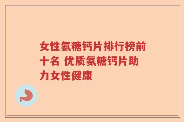 女性氨糖钙片排行榜前十名 优质氨糖钙片助力女性健康