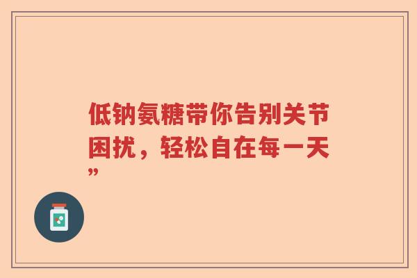 低钠氨糖带你告别关节困扰,轻松自在每一天” 低钠氨糖带你告别关节困扰,轻松自在每一天”