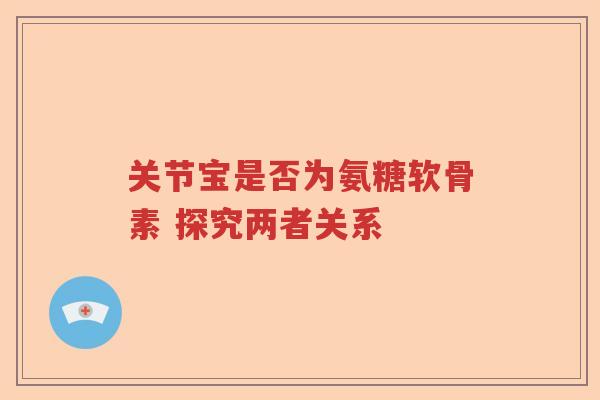 关节宝是否为氨糖软骨素 探究两者关系