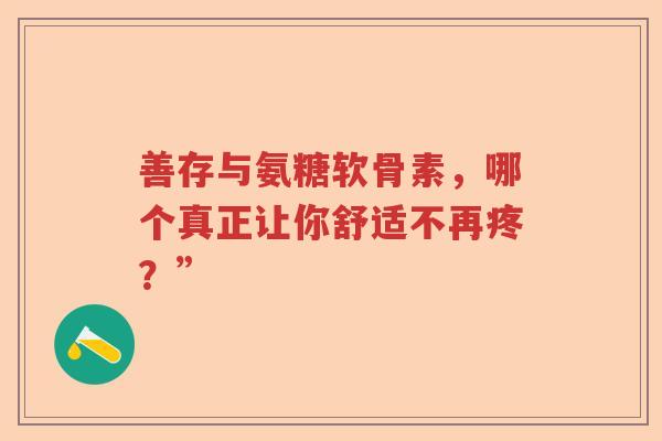 善存与氨糖软骨素,哪个真正让你舒适不再疼?” 善存与氨糖软骨素,哪个真正让你舒适不再疼?”