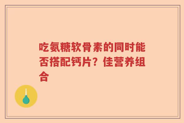吃氨糖软骨素的同时能否搭配钙片?佳营养组合 吃氨糖软骨素的同时能否搭配钙片?佳营养组合