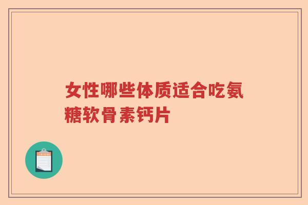 女性哪些体质适合吃氨糖软骨素钙片 女性哪些体质适合吃氨糖软骨素钙片