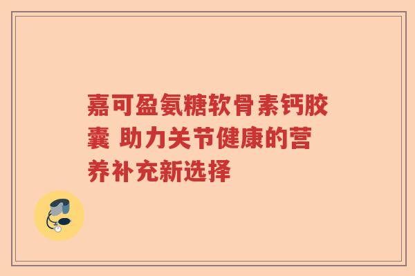 嘉可盈氨糖软骨素钙胶囊 助力关节健康的营养补充新选择 嘉可盈氨糖软骨素钙胶囊 助力关节健康的营养补充新选择