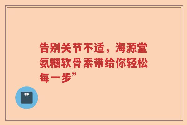 告别关节不适,海源堂氨糖软骨素带给你轻松每一步” 告别关节不适,海源堂氨糖软骨素带给你轻松每一步”