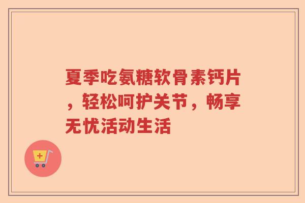 夏季吃氨糖软骨素钙片,轻松呵护关节,畅享无忧活动生活 夏季吃氨糖软骨素钙片,轻松呵护关节,畅享无忧活动生活