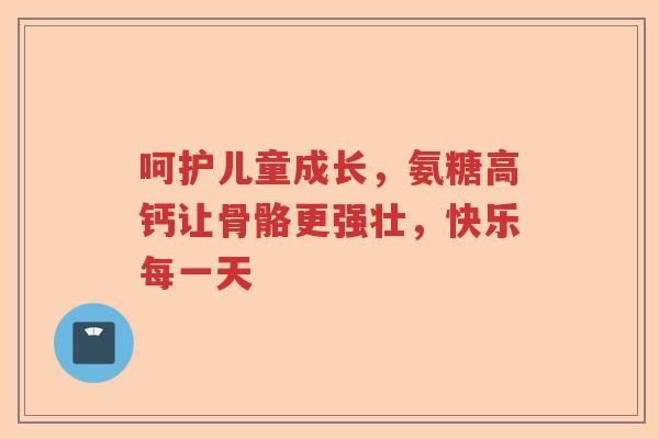 呵护儿童成长,氨糖高钙让骨骼更强壮,快乐每一天 呵护儿童成长,氨糖高钙让骨骼更强壮,快乐每一天
