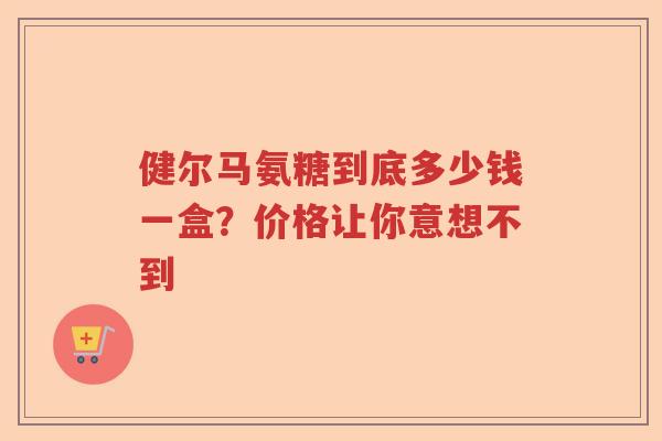 健尔马氨糖到底多少钱一盒?价格让你意想不到 健尔马氨糖到底多少钱一盒?价格让你意想不到