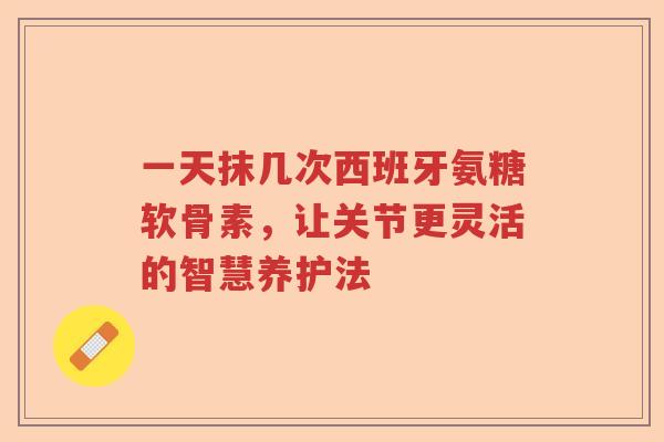 一天抹几次西班牙氨糖软骨素，让关节更灵活的智慧养护法