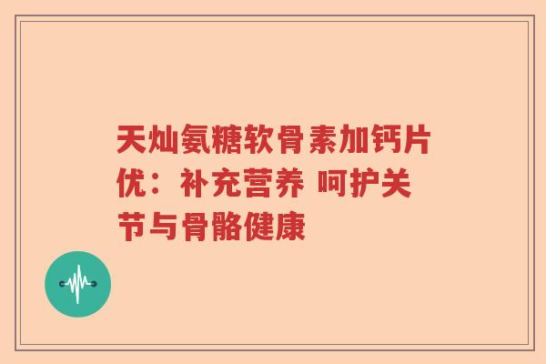 天灿氨糖软骨素加钙片优:补充营养 呵护关节与骨骼健康 天灿氨糖软骨素加钙片优:补充营养 呵护关节与骨骼健康