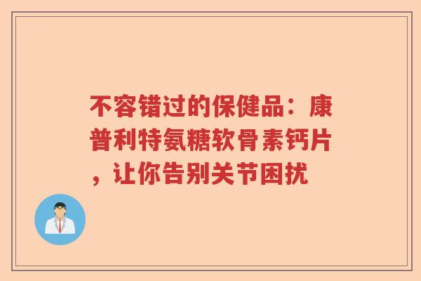 不容错过的保健品:康普利特氨糖软骨素钙片,让你告别关节困扰 不容错过的保健品:康普利特氨糖软骨素钙片,让你告别关节困扰