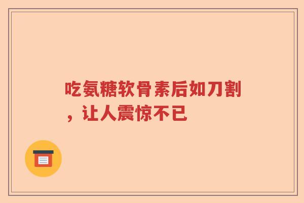 吃氨糖软骨素后如刀割,让人震惊不已 吃氨糖软骨素后如刀割,让人震惊不已