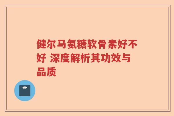 健尔马氨糖软骨素好不好 深度解析其功效与品质 健尔马氨糖软骨素好不好 深度解析其功效与品质