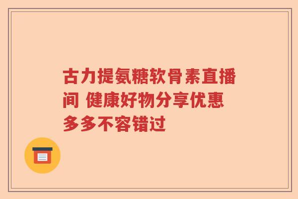 古力提氨糖软骨素直播间 健康好物分享优惠多多不容错过