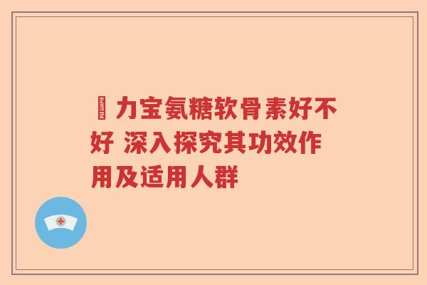 傦力宝氨糖软骨素好不好 深入探究其功效作用及适用人群