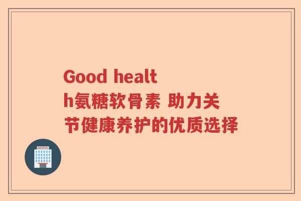 Good health氨糖软骨素 助力关节健康养护的优质选择 Good health氨糖软骨素 助力关节健康养护的优质选择