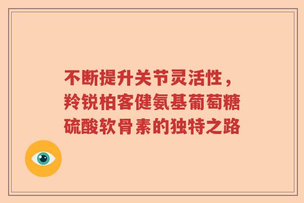 不断提升关节灵活性,羚锐柏客健氨基葡萄糖硫酸软骨素的独特之路 不断提升关节灵活性,羚锐柏客健氨基葡萄糖硫酸软骨素的独特之路