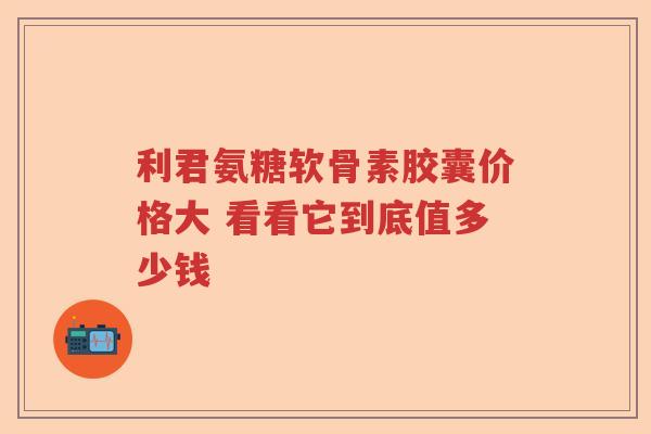利君氨糖软骨素胶囊价格大 看看它到底值多少钱